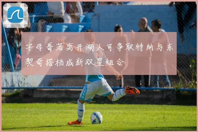 字母哥若离开湖人可争取特纳与东契奇搭档成新双星组合