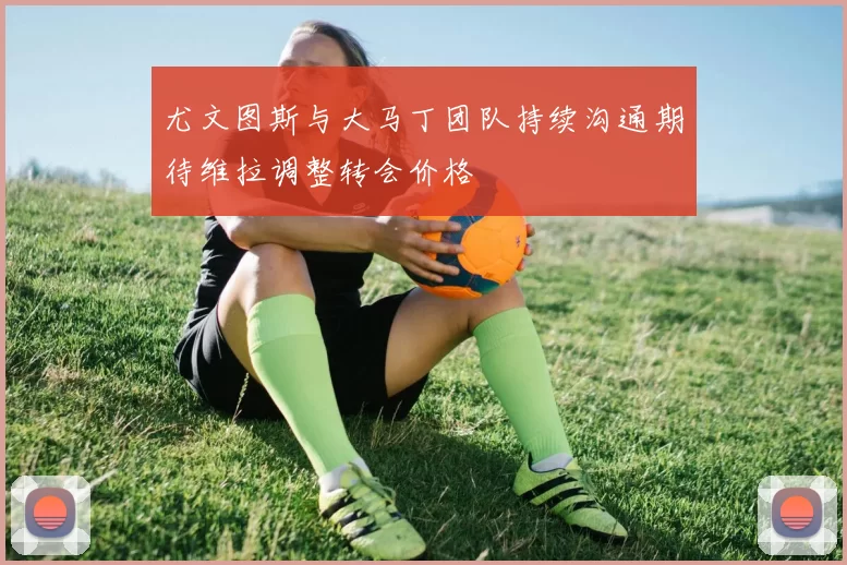 尤文图斯与大马丁团队持续沟通期待维拉调整转会价格