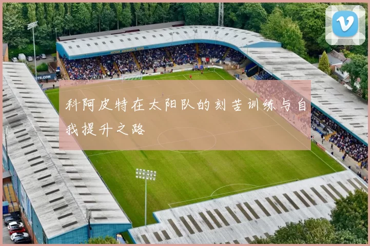 科阿皮特在太阳队的刻苦训练与自我提升之路