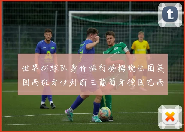 世界杯球队身价排行榜揭晓法国英国西班牙位列前三葡萄牙德国巴西身价均超九亿欧元