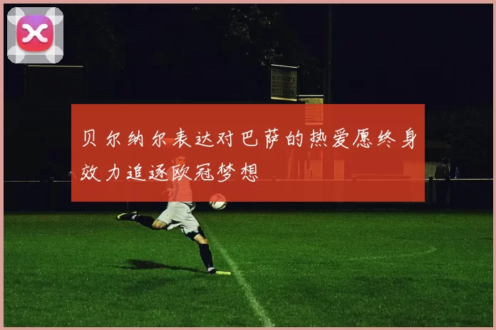 贝尔纳尔表达对巴萨的热爱愿终身效力追逐欧冠梦想