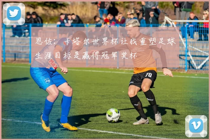 恩佐：卡塔尔世界杯让我重塑足球生涯目标是赢得冠军奖杯