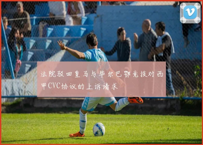 法院驳回皇马与毕尔巴鄂竞技对西甲CVC协议的上诉请求