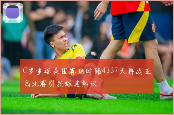 C罗重返美国赛场时隔4337天再战正式比赛引发球迷热议