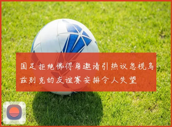 国足拒绝佛得角邀请引热议忽视乌兹别克的友谊赛安排令人失望
