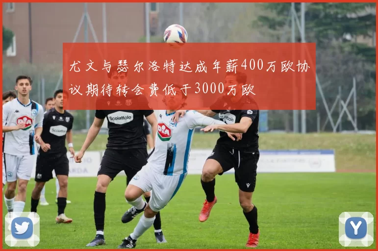尤文与瑟尔洛特达成年薪400万欧协议期待转会费低于3000万欧